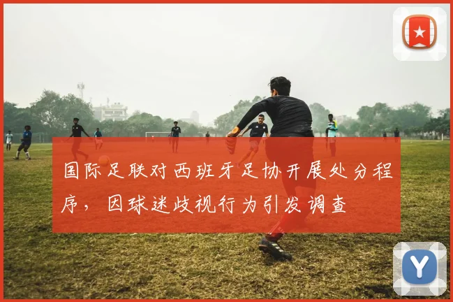 国际足联对西班牙足协开展处分程序,因球迷歧视行为引发调查
