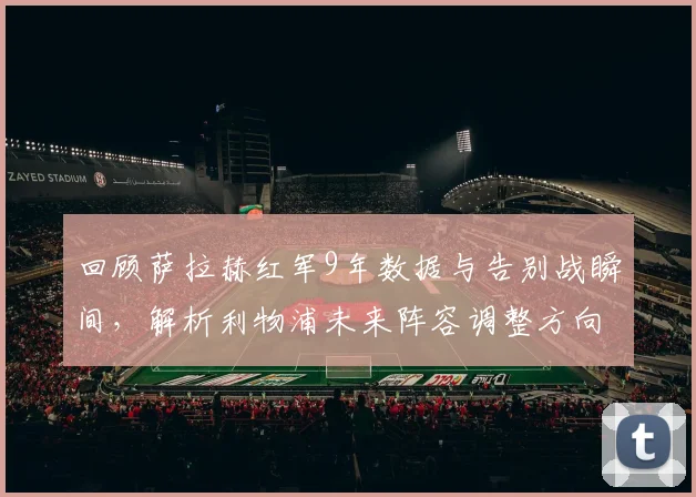 回顾萨拉赫红军9年数据与告别战瞬间，解析利物浦未来阵容调整方向