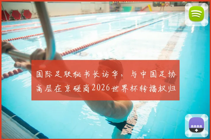 国际足联秘书长访华，与中国足协高层在京磋商2026世界杯转播权归属与未来合作