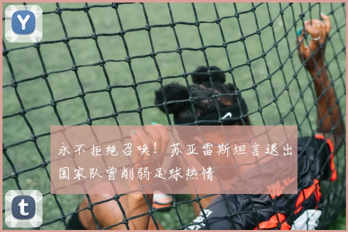 永不拒绝召唤!苏亚雷斯坦言退出国家队曾削弱足球热情