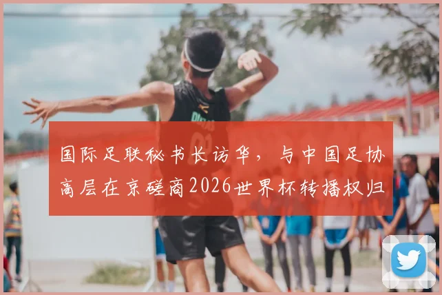 国际足联秘书长访华，与中国足协高层在京磋商2026世界杯转播权归属与未来合作