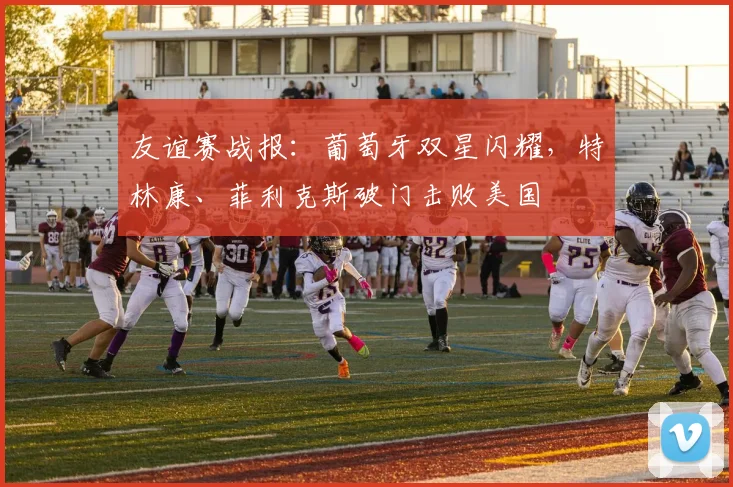 友谊赛战报:葡萄牙双星闪耀,特林康、菲利克斯破门击败美国