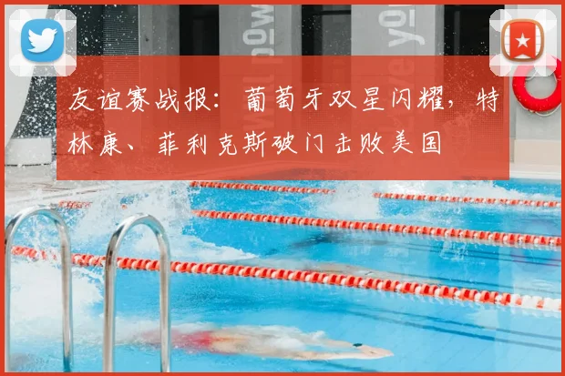 友谊赛战报：葡萄牙双星闪耀，特林康、菲利克斯破门击败美国
