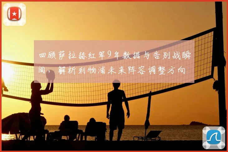 回顾萨拉赫红军9年数据与告别战瞬间,解析利物浦未来阵容调整方向